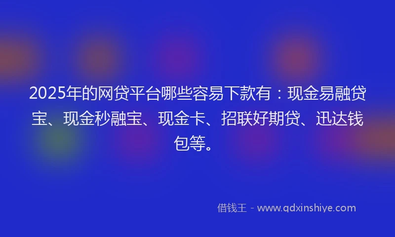 2025年的网贷平台哪些容易下款有：现金易融贷宝、现金秒融宝、现金卡、招联好期贷、迅达钱包等。