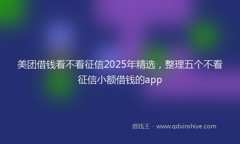 美团借钱看不看征信2025年精选，整理五个不看征信小额借钱的app