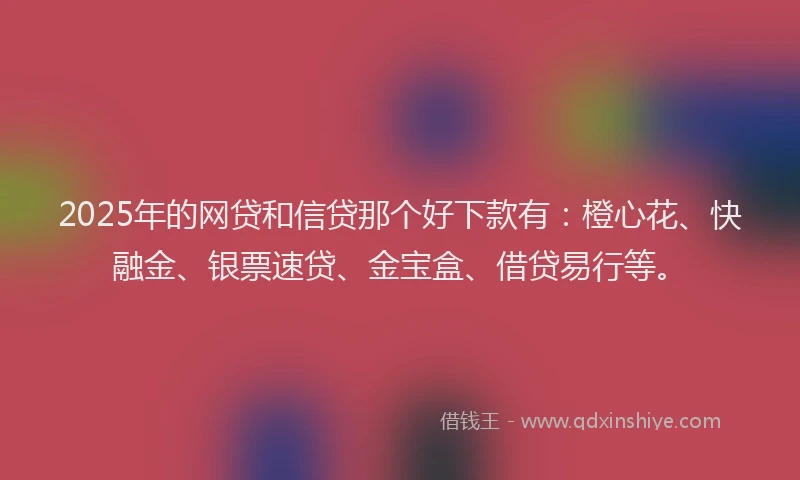 2025年的网贷和信贷那个好下款有：橙心花、快融金、银票速贷、金宝盒、借贷易行等。