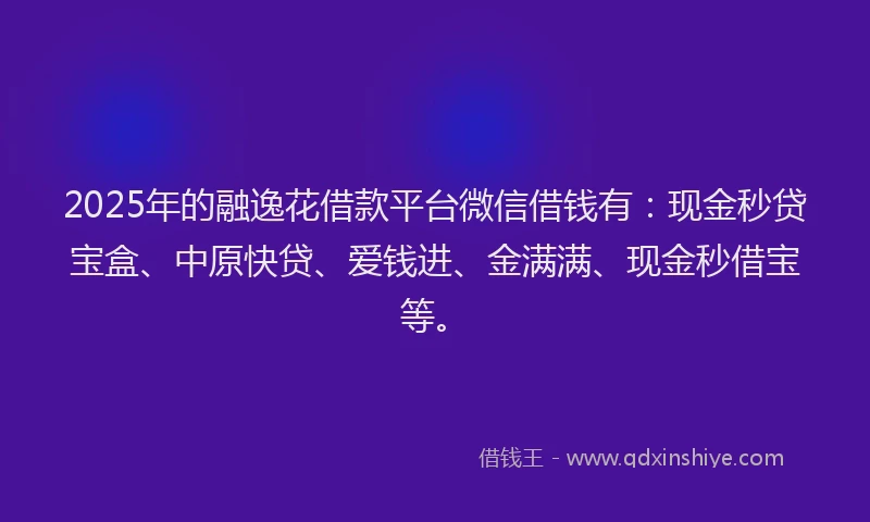2025年的融逸花借款平台微信借钱有：现金秒贷宝盒、中原快贷、爱钱进、金满满、现金秒借宝等。