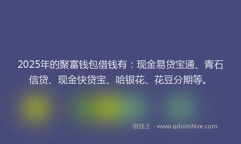2025年的聚富钱包借钱有：现金易贷宝通、青石信贷、现金快贷宝、哈银花、花豆分期等。