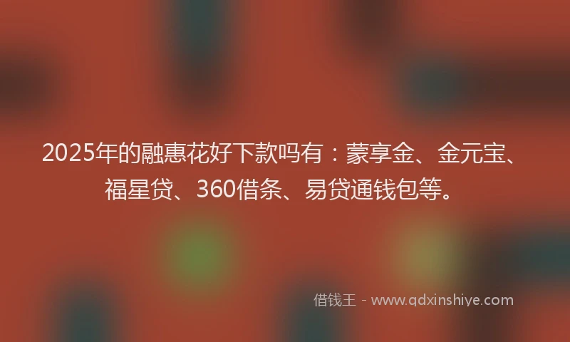 2025年的融惠花好下款吗有：蒙享金、金元宝、福星贷、360借条、易贷通钱包等。