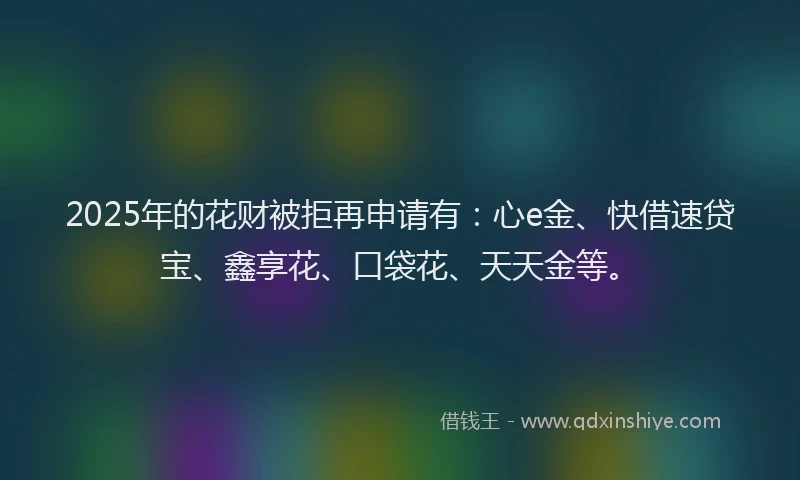 2025年的花财被拒再申请有：心e金、快借速贷宝、鑫享花、口袋花、天天金等。
