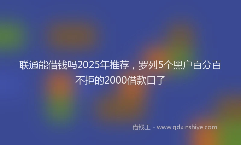 联通能借钱吗2025年推荐，罗列5个黑户百分百不拒的2000借款口子