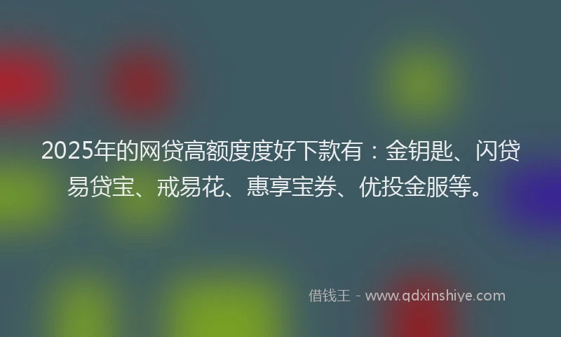 2025年的网贷高额度度好下款有：金钥匙、闪贷易贷宝、戒易花、惠享宝券、优投金服等。