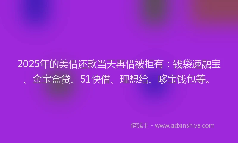 2025年的美借还款当天再借被拒有：钱袋速融宝、金宝盒贷、51快借、理想给、哆宝钱包等。