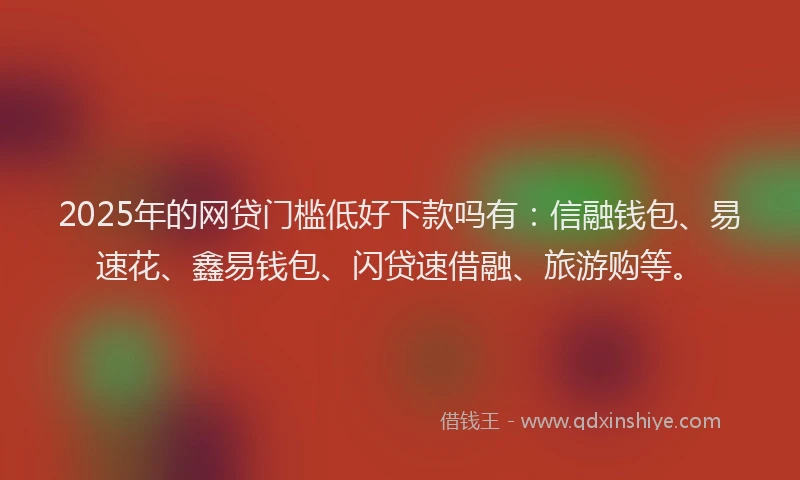 2025年的网贷门槛低好下款吗有：信融钱包、易速花、鑫易钱包、闪贷速借融、旅游购等。