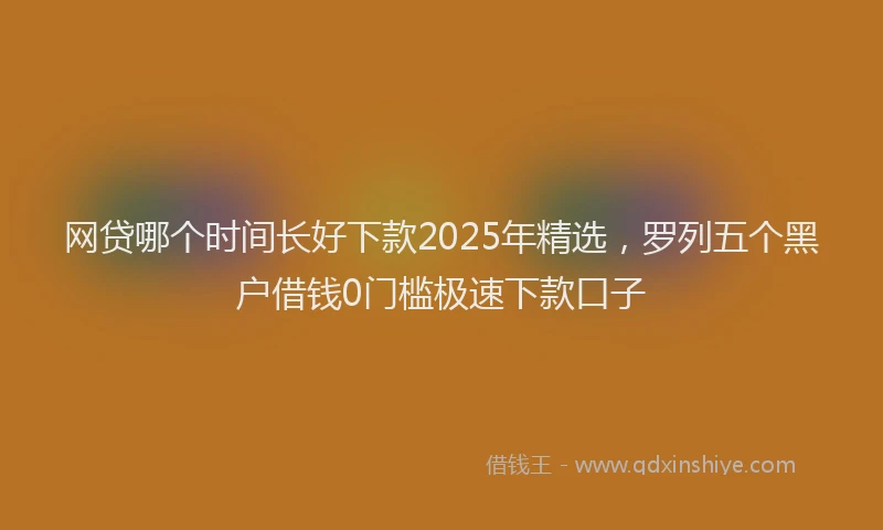 网贷哪个时间长好下款2025年精选，罗列五个黑户借钱0门槛极速下款口子