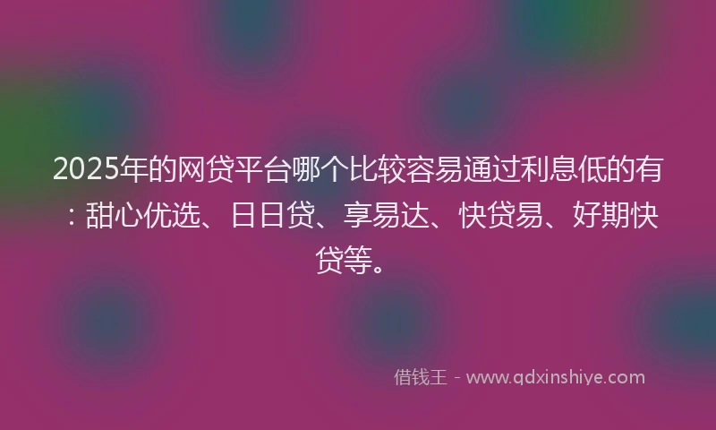 2025年的网贷平台哪个比较容易通过利息低的有：甜心优选、日日贷、享易达、快贷易、好期快贷等。