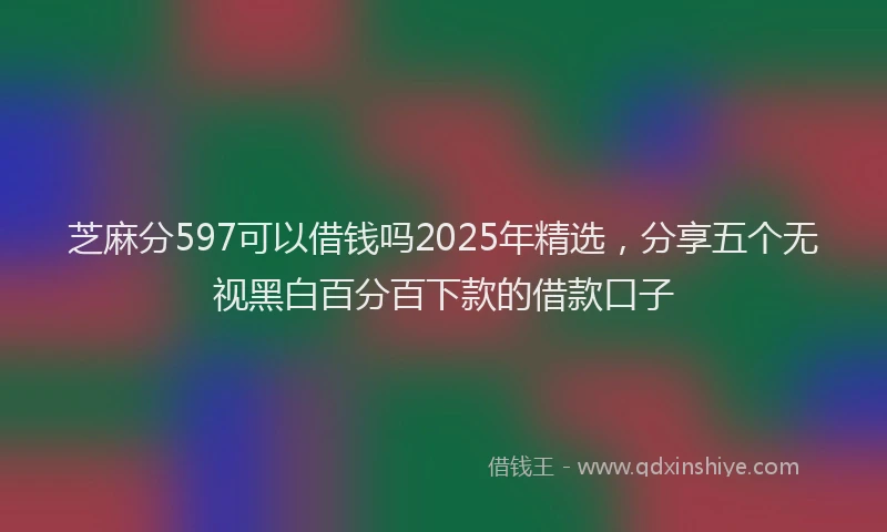 芝麻分597可以借钱吗2025年精选，分享五个无视黑白百分百下款的借款口子
