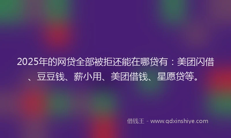 2025年的网贷全部被拒还能在哪贷有：美团闪借、豆豆钱、薪小用、美团借钱、星愿贷等。