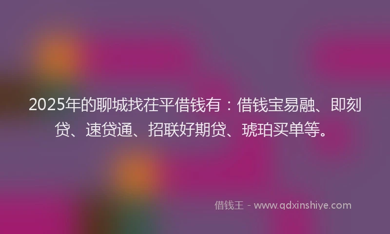 2025年的聊城找茌平借钱有：借钱宝易融、即刻贷、速贷通、招联好期贷、琥珀买单等。