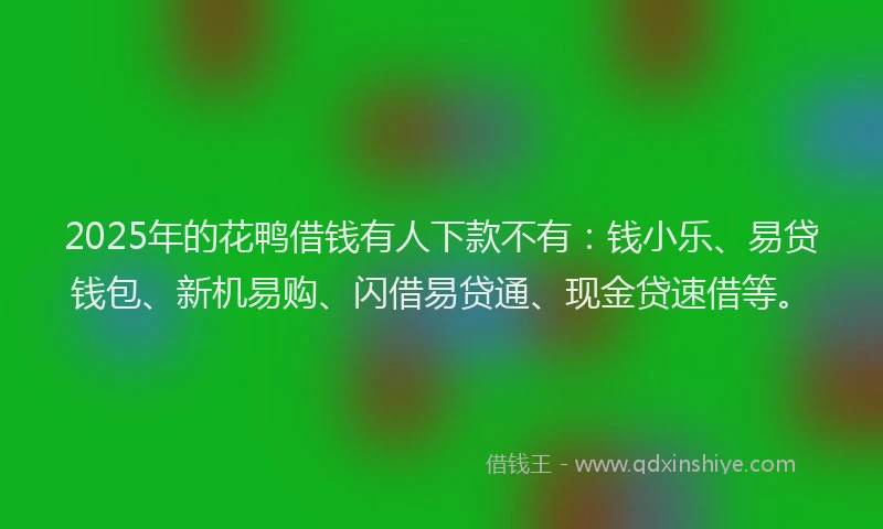 2025年的花鸭借钱有人下款不有：钱小乐、易贷钱包、新机易购、闪借易贷通、现金贷速借等。