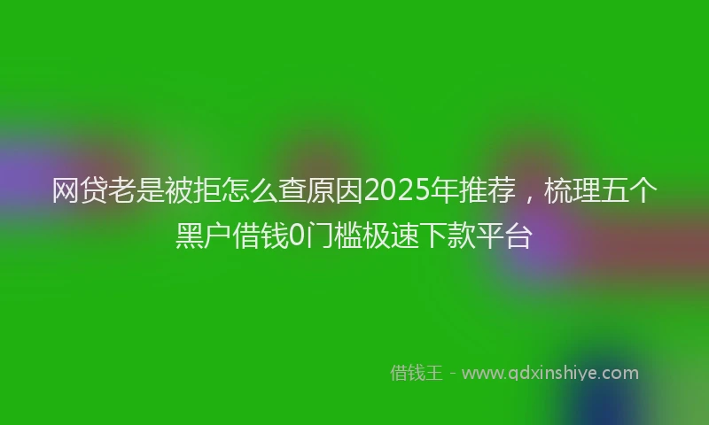 网贷老是被拒怎么查原因2025年推荐，梳理五个黑户借钱0门槛极速下款平台