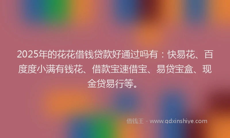 2025年的花花借钱贷款好通过吗有：快易花、百度度小满有钱花、借款宝速借宝、易贷宝盒、现金贷易行等。