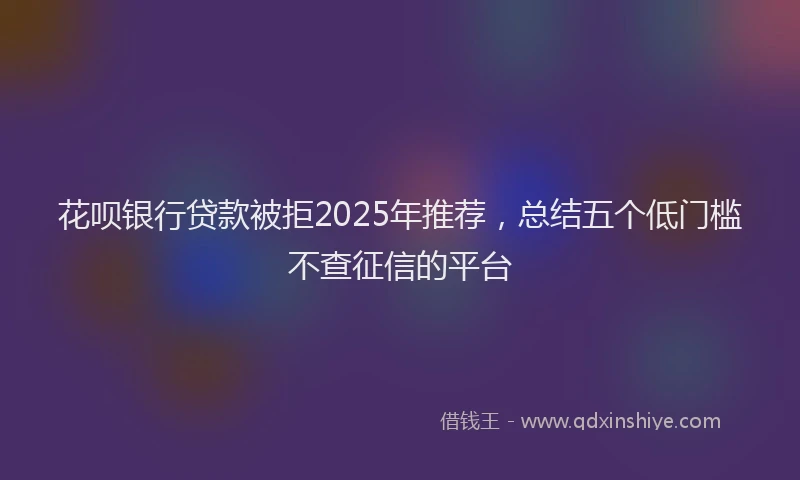 花呗银行贷款被拒2025年推荐，总结五个低门槛不查征信的平台