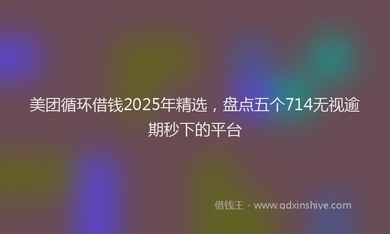 美团循环借钱2025年精选，盘点五个714无视逾期秒下的平台
