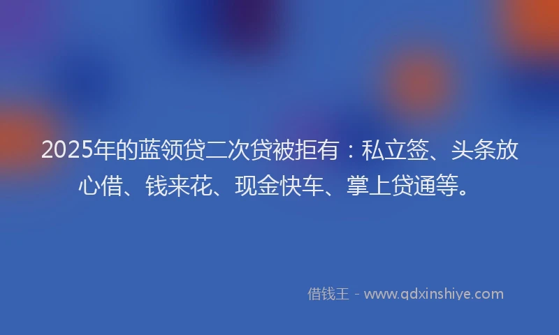 2025年的蓝领贷二次贷被拒有：私立签、头条放心借、钱来花、现金快车、掌上贷通等。
