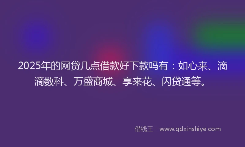 2025年的网贷几点借款好下款吗有：如心来、滴滴数科、万盛商城、享来花、闪贷通等。