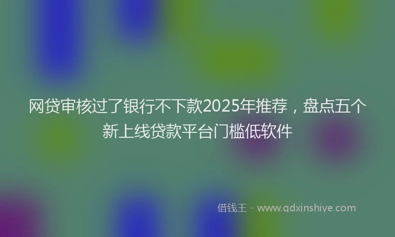 网贷审核过了银行不下款2025年推荐，盘点五个新上线贷款平台门槛低软件