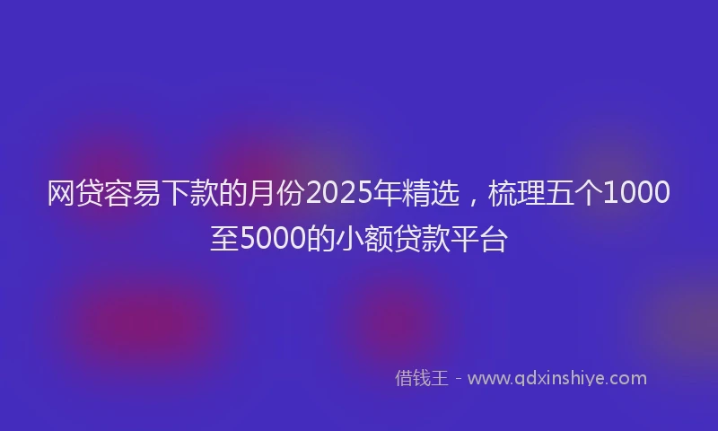 网贷容易下款的月份2025年精选，梳理五个1000至5000的小额贷款平台