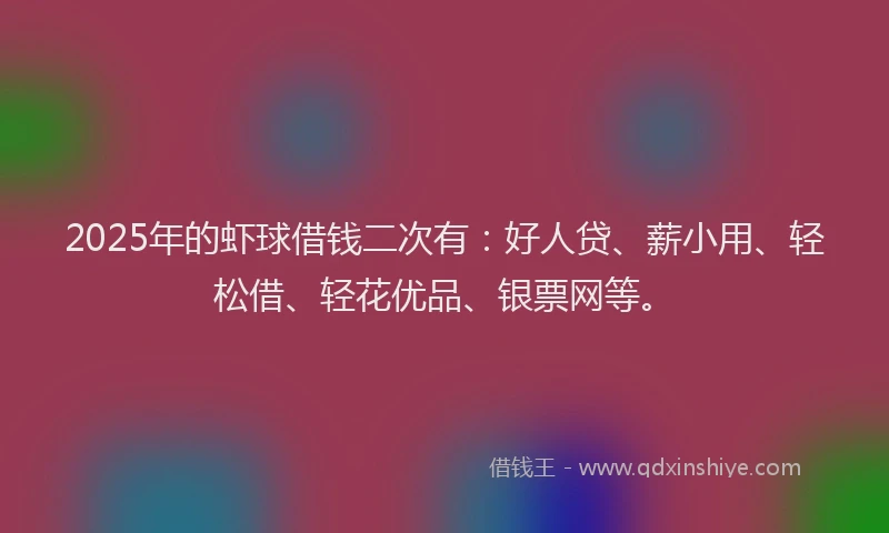 2025年的虾球借钱二次有：好人贷、薪小用、轻松借、轻花优品、银票网等。