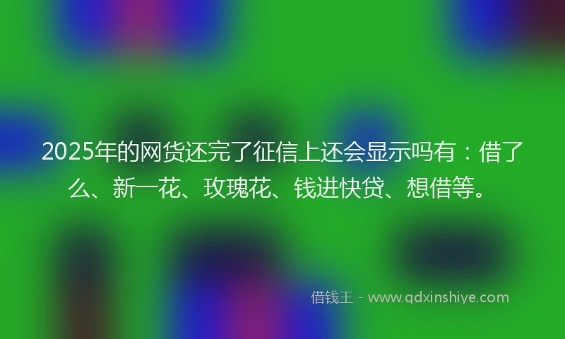2025年的网货还完了征信上还会显示吗有：借了么、新一花、玫瑰花、钱进快贷、想借等。