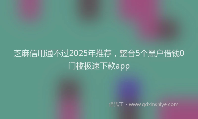 芝麻信用通不过2025年推荐，整合5个黑户借钱0门槛极速下款app