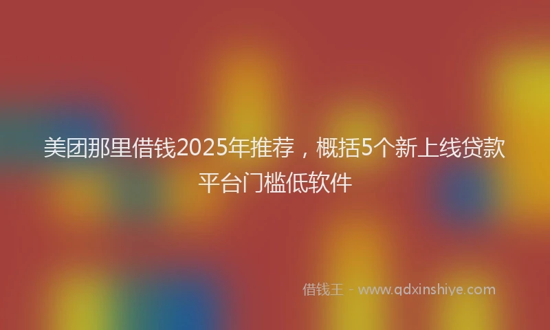 美团那里借钱2025年推荐，概括5个新上线贷款平台门槛低软件