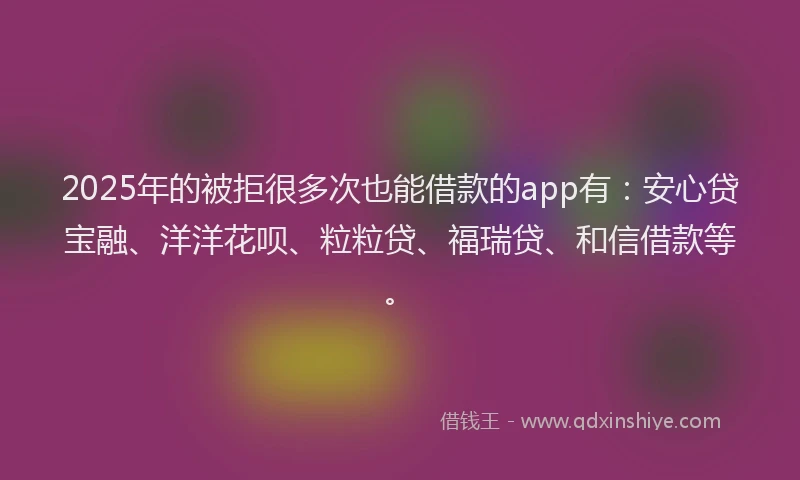 2025年的被拒很多次也能借款的app有：安心贷宝融、洋洋花呗、粒粒贷、福瑞贷、和信借款等。
