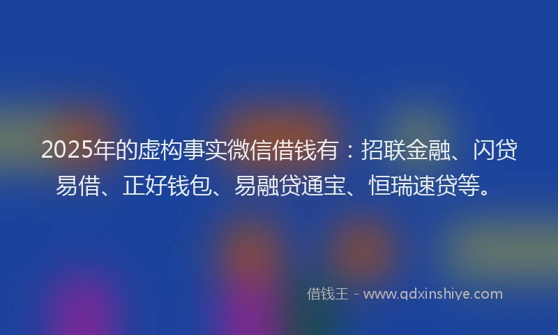 2025年的虚构事实微信借钱有：招联金融、闪贷易借、正好钱包、易融贷通宝、恒瑞速贷等。