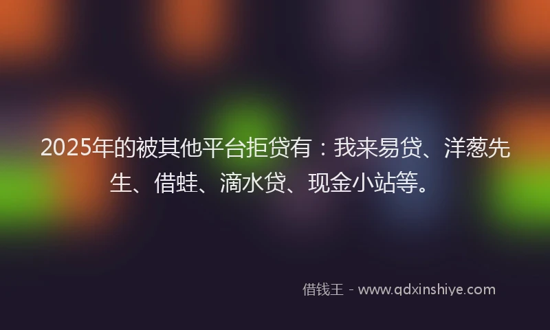 2025年的被其他平台拒贷有：我来易贷、洋葱先生、借蛙、滴水贷、现金小站等。