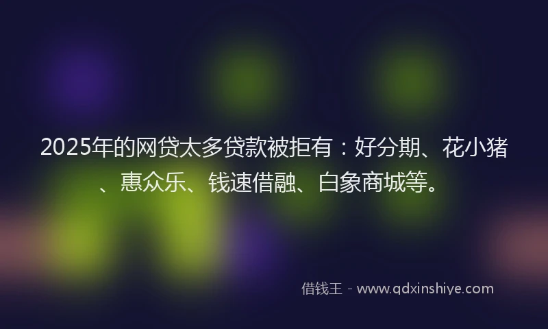 2025年的网贷太多贷款被拒有：好分期、花小猪、惠众乐、钱速借融、白象商城等。