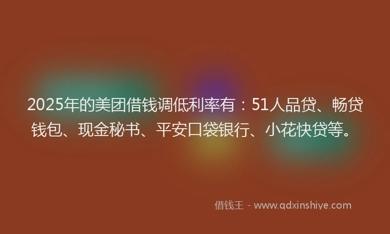 2025年的美团借钱调低利率有：51人品贷、畅贷钱包、现金秘书、平安口袋银行、小花快贷等。