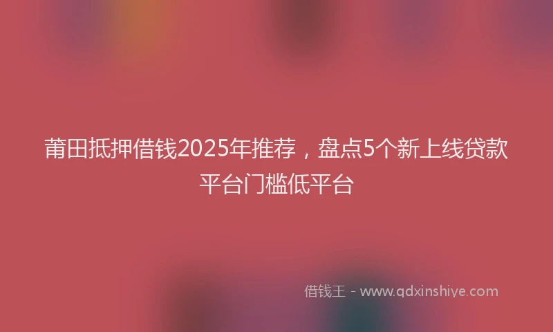莆田抵押借钱2025年推荐，盘点5个新上线贷款平台门槛低平台