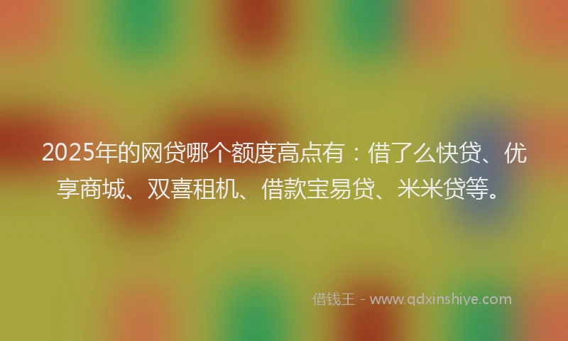 2025年的网贷哪个额度高点有：借了么快贷、优享商城、双喜租机、借款宝易贷、米米贷等。