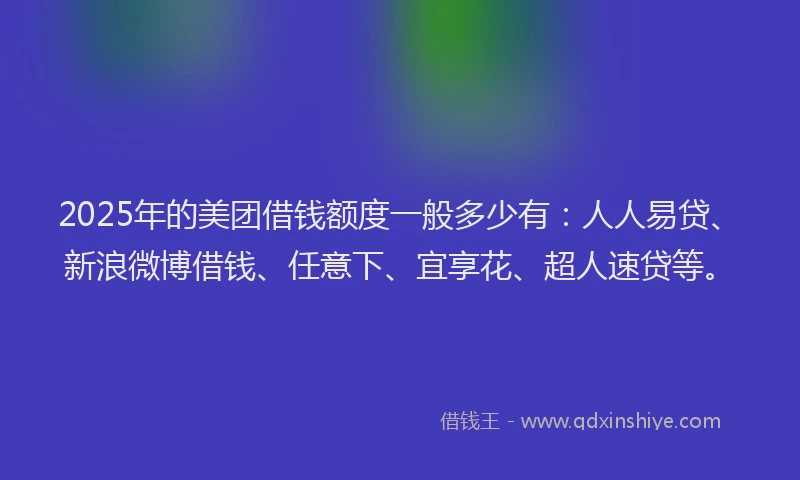 2025年的美团借钱额度一般多少有：人人易贷、新浪微博借钱、任意下、宜享花、超人速贷等。