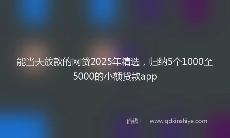 能当天放款的网贷2025年精选，归纳5个1000至5000的小额贷款app