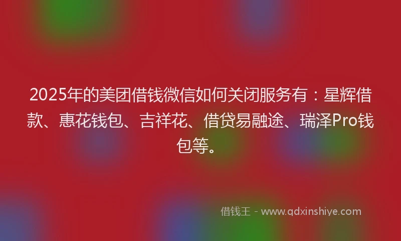 2025年的美团借钱微信如何关闭服务有：星辉借款、惠花钱包、吉祥花、借贷易融途、瑞泽Pro钱包等。