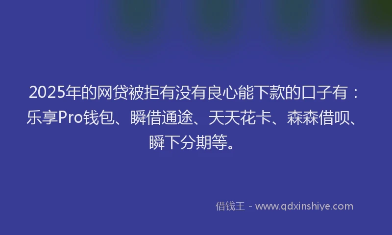 2025年的网贷被拒有没有良心能下款的口子有：乐享Pro钱包、瞬借通途、天天花卡、森森借呗、瞬下分期等。