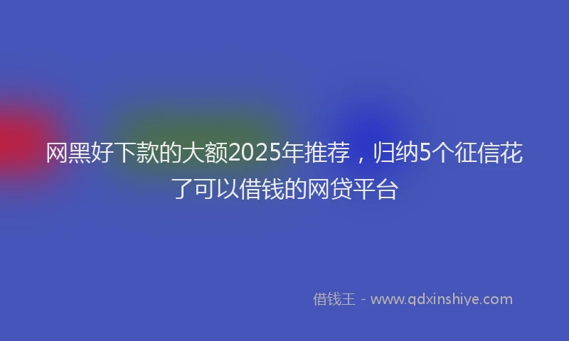 网黑好下款的大额2025年推荐，归纳5个征信花了可以借钱的网贷平台