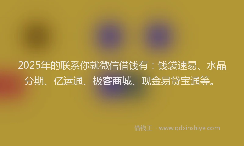 2025年的联系你就微信借钱有：钱袋速易、水晶分期、亿运通、极客商城、现金易贷宝通等。