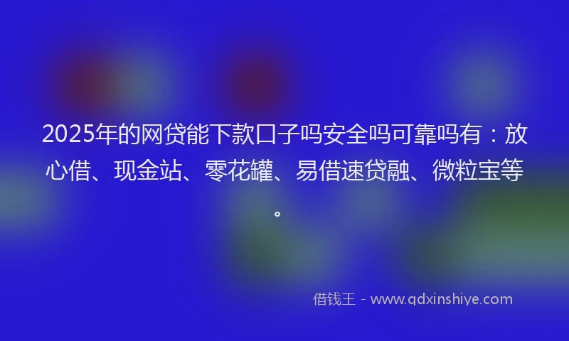 2025年的网贷能下款口子吗安全吗可靠吗有：放心借、现金站、零花罐、易借速贷融、微粒宝等。