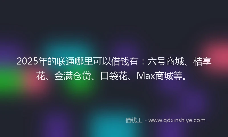 2025年的联通哪里可以借钱有：六号商城、桔享花、金满仓贷、口袋花、Max商城等。