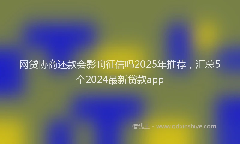 网贷协商还款会影响征信吗2025年推荐，汇总5个2024最新贷款app