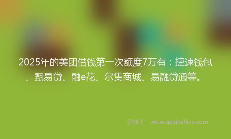 2025年的美团借钱第一次额度7万有：捷速钱包、甄易贷、融e花、尔集商城、易融贷通等。