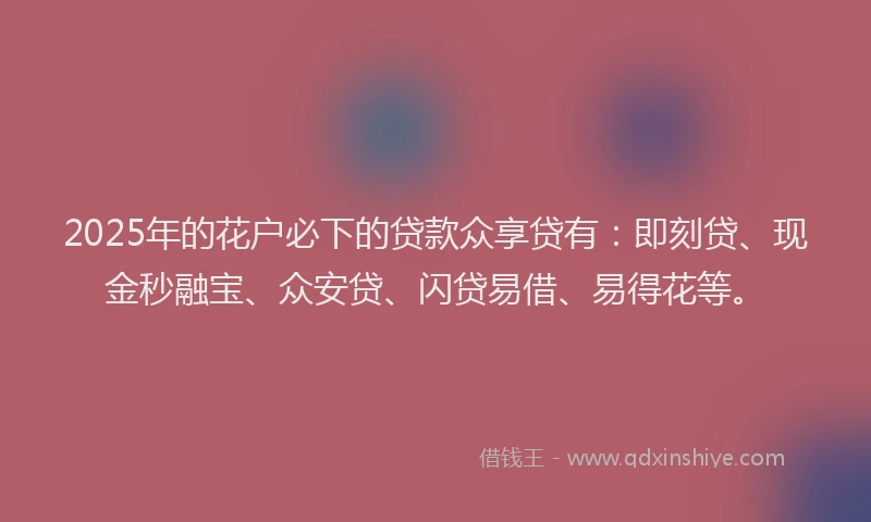 2025年的花户必下的贷款众享贷有：即刻贷、现金秒融宝、众安贷、闪贷易借、易得花等。