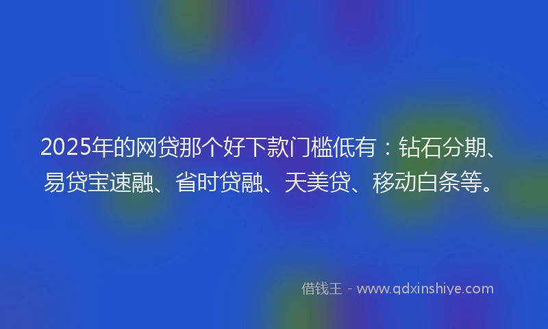 2025年的网贷那个好下款门槛低有：钻石分期、易贷宝速融、省时贷融、天美贷、移动白条等。