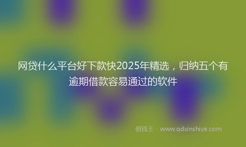网贷什么平台好下款快2025年精选，归纳五个有逾期借款容易通过的软件