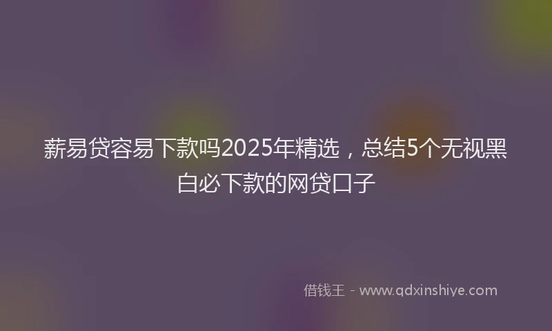 薪易贷容易下款吗2025年精选，总结5个无视黑白必下款的网贷口子